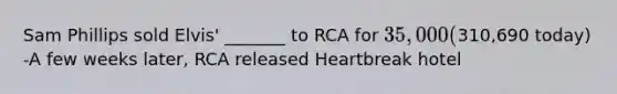 Sam Phillips sold Elvis' _______ to RCA for 35,000 (310,690 today) -A few weeks later, RCA released Heartbreak hotel