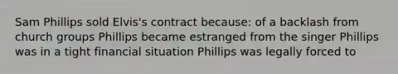 Sam Phillips sold Elvis's contract because: of a backlash from church groups Phillips became estranged from the singer Phillips was in a tight financial situation Phillips was legally forced to