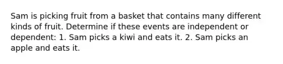 Sam is picking fruit from a basket that contains many different kinds of fruit. Determine if these events are independent or dependent: 1. Sam picks a kiwi and eats it. 2. Sam picks an apple and eats it.