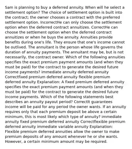 Sam is planning to buy a deferred annuity. When will he select a settlement option? The choice of settlement option is built into the contract; the owner chooses a contract with the preferred settlement option. IncorrectHe can only choose the settlement option when the deferred contract annuitizes. CorrectHe can choose the settlement option when the deferred contract annuitizes or when he buys the annuity. Annuities provide benefits during one's life. They ensure that one's income cannot be outlived. The annuitant is the person whose life governs the duration of annuity payments. The annuitant may be, but is not necessarily, the contract owner. Which of the following annuities specifies the exact premium payment amounts (and when they must be paid) for the contract to generate the desired future income payments? immediate annuity deferred annuity Correctfixed premium deferred annuity flexible premium deferred annuity Explanation: A fixed premium deferred annuity specifies the exact premium payment amounts (and when they must be paid) for the contract to generate the desired future income payments. Which of the following statements best describes an annuity payout period? CorrectIt guarantees income will be paid for any period the owner wants. If an annuity requires only that each premium deposit be above a certain minimum, this is most likely which type of annuity? immediate annuity fixed premium deferred annuity Correctflexible premium deferred annuity immediate variable annuity Explanation: Flexible premium deferred annuities allow the owner to make premium deposits of any amount whenever he or she wants. However, a certain minimum amount may be required.