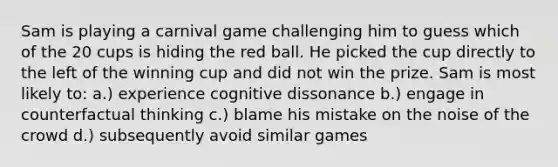 Sam is playing a carnival game challenging him to guess which of the 20 cups is hiding the red ball. He picked the cup directly to the left of the winning cup and did not win the prize. Sam is most likely to: a.) experience cognitive dissonance b.) engage in counterfactual thinking c.) blame his mistake on the noise of the crowd d.) subsequently avoid similar games