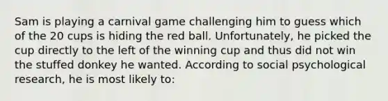 Sam is playing a carnival game challenging him to guess which of the 20 cups is hiding the red ball. Unfortunately, he picked the cup directly to the left of the winning cup and thus did not win the stuffed donkey he wanted. According to social psychological research, he is most likely to: