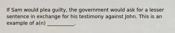 If Sam would plea guilty, the government would ask for a lesser sentence in exchange for his testimony against John. This is an example of a(n) ___________.