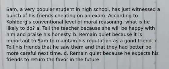 Sam, a very popular student in high school, has just witnessed a bunch of his friends cheating on an exam. According to Kohlberg's conventional level of moral reasoning, what is he likely to do? a. Tell the teacher because she will be happy with him and praise his honesty. b. Remain quiet because it is important to Sam to maintain his reputation as a good friend. c. Tell his friends that he saw them and that they had better be more careful next time. d. Remain quiet because he expects his friends to return the favor in the future.