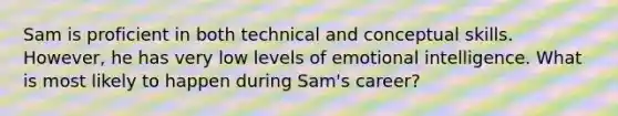 Sam is proficient in both technical and conceptual skills. However, he has very low levels of emotional intelligence. What is most likely to happen during Sam's career?