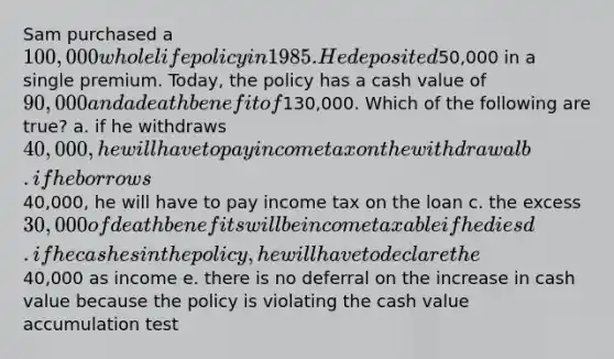 Sam purchased a 100,000 whole life policy in 1985. He deposited50,000 in a single premium. Today, the policy has a cash value of 90,000 and a death benefit of130,000. Which of the following are true? a. if he withdraws 40,000, he will have to pay income tax on the withdrawal b. if he borrows40,000, he will have to pay income tax on the loan c. the excess 30,000 of death benefits will be income taxable if he dies d. if he cashes in the policy, he will have to declare the40,000 as income e. there is no deferral on the increase in cash value because the policy is violating the cash value accumulation test