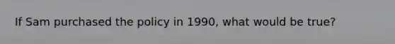 If Sam purchased the policy in 1990, what would be true?