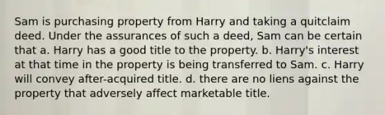 Sam is purchasing property from Harry and taking a quitclaim deed. Under the assurances of such a deed, Sam can be certain that a. Harry has a good title to the property. b. Harry's interest at that time in the property is being transferred to Sam. c. Harry will convey after-acquired title. d. there are no liens against the property that adversely affect marketable title.