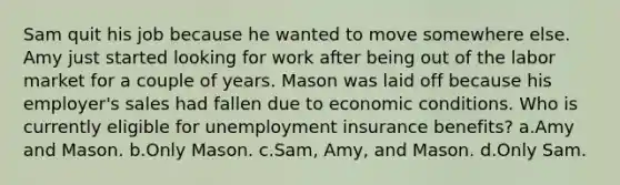 Sam quit his job because he wanted to move somewhere else. Amy just started looking for work after being out of the labor market for a couple of years. Mason was laid off because his employer's sales had fallen due to economic conditions. Who is currently eligible for unemployment insurance benefits? a.Amy and Mason. b.Only Mason. c.Sam, Amy, and Mason. d.Only Sam.