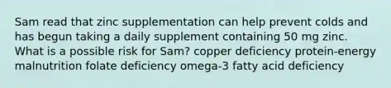 Sam read that zinc supplementation can help prevent colds and has begun taking a daily supplement containing 50 mg zinc. What is a possible risk for Sam? copper deficiency protein-energy malnutrition folate deficiency omega-3 fatty acid deficiency