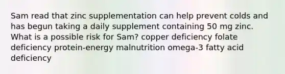 Sam read that zinc supplementation can help prevent colds and has begun taking a daily supplement containing 50 mg zinc. What is a possible risk for Sam? copper deficiency folate deficiency protein-energy malnutrition omega-3 fatty acid deficiency