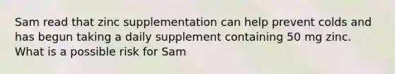 Sam read that zinc supplementation can help prevent colds and has begun taking a daily supplement containing 50 mg zinc. What is a possible risk for Sam