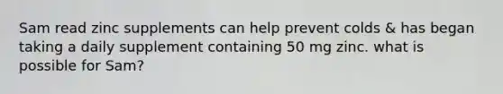 Sam read zinc supplements can help prevent colds & has began taking a daily supplement containing 50 mg zinc. what is possible for Sam?