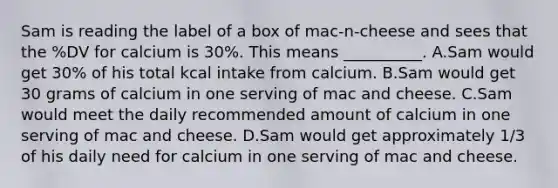 Sam is reading the label of a box of mac-n-cheese and sees that the %DV for calcium is 30%. This means __________. A.Sam would get 30% of his total kcal intake from calcium. B.Sam would get 30 grams of calcium in one serving of mac and cheese. C.Sam would meet the daily recommended amount of calcium in one serving of mac and cheese. D.Sam would get approximately 1/3 of his daily need for calcium in one serving of mac and cheese.