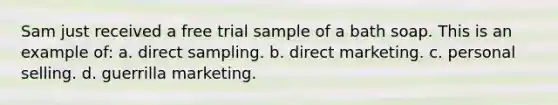 Sam just received a free trial sample of a bath soap. This is an example of: a. direct sampling. b. direct marketing. c. personal selling. d. guerrilla marketing.