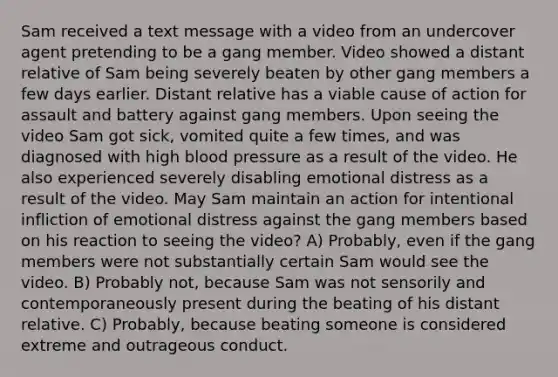 Sam received a text message with a video from an undercover agent pretending to be a gang member. Video showed a distant relative of Sam being severely beaten by other gang members a few days earlier. Distant relative has a viable cause of action for assault and battery against gang members. Upon seeing the video Sam got sick, vomited quite a few times, and was diagnosed with high blood pressure as a result of the video. He also experienced severely disabling emotional distress as a result of the video. May Sam maintain an action for intentional infliction of emotional distress against the gang members based on his reaction to seeing the video? A) Probably, even if the gang members were not substantially certain Sam would see the video. B) Probably not, because Sam was not sensorily and contemporaneously present during the beating of his distant relative. C) Probably, because beating someone is considered extreme and outrageous conduct.