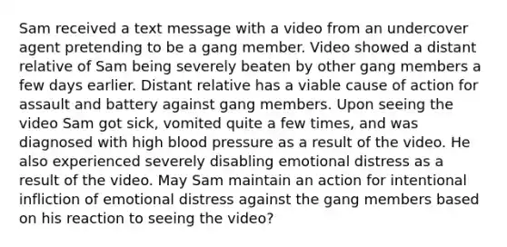 Sam received a text message with a video from an undercover agent pretending to be a gang member. Video showed a distant relative of Sam being severely beaten by other gang members a few days earlier. Distant relative has a viable cause of action for assault and battery against gang members. Upon seeing the video Sam got sick, vomited quite a few times, and was diagnosed with high blood pressure as a result of the video. He also experienced severely disabling emotional distress as a result of the video. May Sam maintain an action for intentional infliction of emotional distress against the gang members based on his reaction to seeing the video?