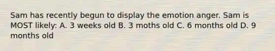 Sam has recently begun to display the emotion anger. Sam is MOST likely: A. 3 weeks old B. 3 moths old C. 6 months old D. 9 months old