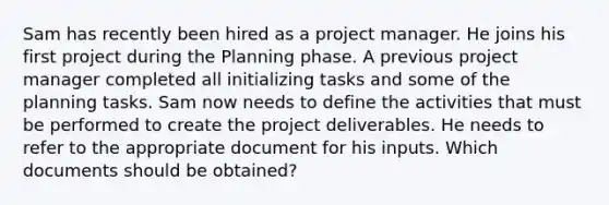 Sam has recently been hired as a project manager. He joins his first project during the Planning phase. A previous project manager completed all initializing tasks and some of the planning tasks. Sam now needs to define the activities that must be performed to create the project deliverables. He needs to refer to the appropriate document for his inputs. Which documents should be obtained?