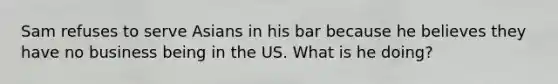 Sam refuses to serve Asians in his bar because he believes they have no business being in the US. What is he doing?