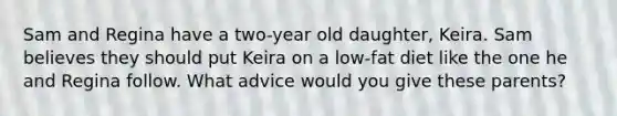 Sam and Regina have a two-year old daughter, Keira. Sam believes they should put Keira on a low-fat diet like the one he and Regina follow. What advice would you give these parents?