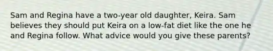 ​Sam and Regina have a two-year old daughter, Keira. Sam believes they should put Keira on a low-fat diet like the one he and Regina follow. What advice would you give these parents?