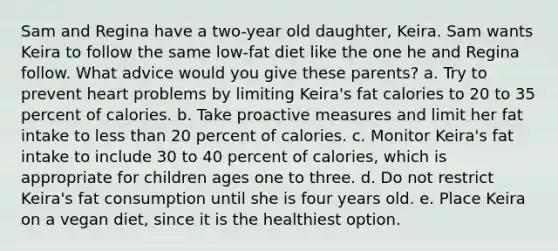 Sam and Regina have a two-year old daughter, Keira. Sam wants Keira to follow the same low-fat diet like the one he and Regina follow. What advice would you give these parents? a. Try to prevent heart problems by limiting Keira's fat calories to 20 to 35 percent of calories. b. Take proactive measures and limit her fat intake to less than 20 percent of calories. c. Monitor Keira's fat intake to include 30 to 40 percent of calories, which is appropriate for children ages one to three. d. Do not restrict Keira's fat consumption until she is four years old. e. Place Keira on a vegan diet, since it is the healthiest option.