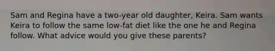 Sam and Regina have a two-year old daughter, Keira. Sam wants Keira to follow the same low-fat diet like the one he and Regina follow. What advice would you give these parents?