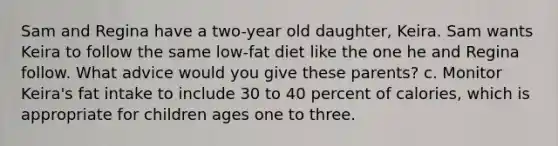 Sam and Regina have a two-year old daughter, Keira. Sam wants Keira to follow the same low-fat diet like the one he and Regina follow. What advice would you give these parents? c. Monitor Keira's fat intake to include 30 to 40 percent of calories, which is appropriate for children ages one to three.