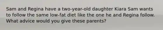 Sam and Regina have a two-year-old daughter Kiara Sam wants to follow the same low-fat diet like the one he and Regina follow. What advice would you give these parents?