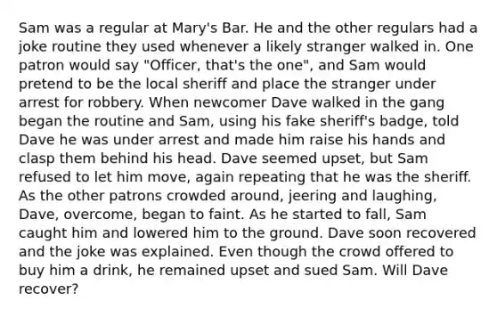 Sam was a regular at Mary's Bar. He and the other regulars had a joke routine they used whenever a likely stranger walked in. One patron would say "Officer, that's the one", and Sam would pretend to be the local sheriff and place the stranger under arrest for robbery. When newcomer Dave walked in the gang began the routine and Sam, using his fake sheriff's badge, told Dave he was under arrest and made him raise his hands and clasp them behind his head. Dave seemed upset, but Sam refused to let him move, again repeating that he was the sheriff. As the other patrons crowded around, jeering and laughing, Dave, overcome, began to faint. As he started to fall, Sam caught him and lowered him to the ground. Dave soon recovered and the joke was explained. Even though the crowd offered to buy him a drink, he remained upset and sued Sam. Will Dave recover?