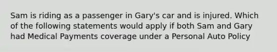 Sam is riding as a passenger in Gary's car and is injured. Which of the following statements would apply if both Sam and Gary had Medical Payments coverage under a Personal Auto Policy