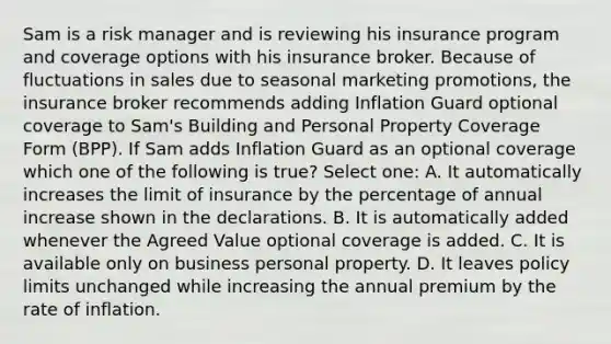 Sam is a risk manager and is reviewing his insurance program and coverage options with his insurance broker. Because of fluctuations in sales due to seasonal marketing promotions, the insurance broker recommends adding Inflation Guard optional coverage to Sam's Building and Personal Property Coverage Form (BPP). If Sam adds Inflation Guard as an optional coverage which one of the following is true? Select one: A. It automatically increases the limit of insurance by the percentage of annual increase shown in the declarations. B. It is automatically added whenever the Agreed Value optional coverage is added. C. It is available only on business personal property. D. It leaves policy limits unchanged while increasing the annual premium by the rate of inflation.