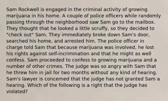 Sam Rockwell is engaged in the criminal activity of growing marijuana in his home. A couple of police officers while randomly passing through the neighborhood saw Sam go to the mailbox. They thought that he looked a little scruffy, so they decided to "check out" Sam. They immediately broke down Sam's door, searched his home, and arrested him. The police officer in charge told Sam that because marijuana was involved, he lost his rights against self-incrimination and that he might as well confess. Sam proceeded to confess to growing marijuana and a number of other crimes. The judge was so angry with Sam that he threw him in jail for two months without any kind of hearing. Sam's lawyer is concerned that the judge has not granted Sam a hearing. Which of the following is a right that the judge has violated?