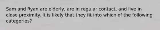 Sam and Ryan are elderly, are in regular contact, and live in close proximity. It is likely that they fit into which of the following categories?