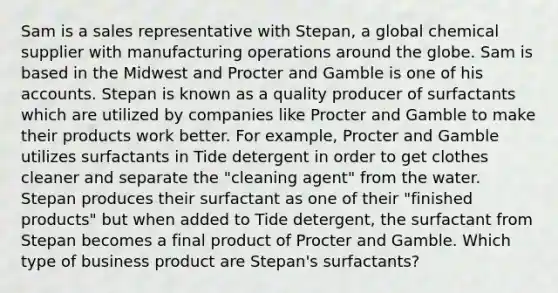 Sam is a sales representative with Stepan, a global chemical supplier with manufacturing operations around the globe. Sam is based in the Midwest and Procter and Gamble is one of his accounts. Stepan is known as a quality producer of surfactants which are utilized by companies like Procter and Gamble to make their products work better. For example, Procter and Gamble utilizes surfactants in Tide detergent in order to get clothes cleaner and separate the "cleaning agent" from the water. Stepan produces their surfactant as one of their "finished products" but when added to Tide detergent, the surfactant from Stepan becomes a final product of Procter and Gamble. Which type of business product are Stepan's surfactants?