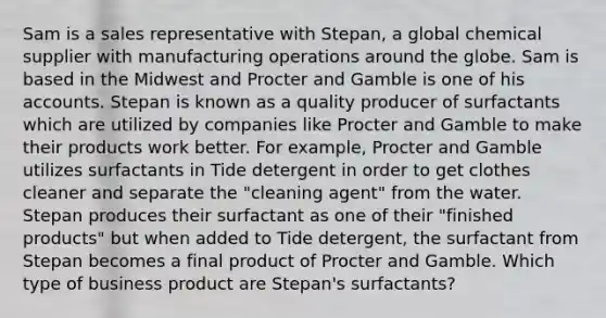 Sam is a sales representative with Stepan, a global chemical supplier with manufacturing operations around the globe. Sam is based in the Midwest and Procter and Gamble is one of his accounts. Stepan is known as a quality producer of surfactants which are utilized by companies like Procter and Gamble to make their products work better. For example, Procter and Gamble utilizes surfactants in Tide detergent in order to get clothes cleaner and separate the "cleaning agent" from the water. Stepan produces their surfactant as one of their "finished products" but when added to Tide detergent, the surfactant from Stepan becomes a final product of Procter and Gamble. Which type of business product are Stepan's surfactants? ​