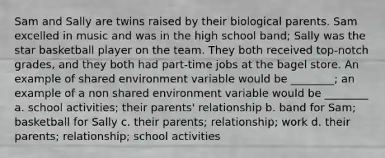 Sam and Sally are twins raised by their biological parents. Sam excelled in music and was in the high school band; Sally was the star basketball player on the team. They both received top-notch grades, and they both had part-time jobs at the bagel store. An example of shared environment variable would be ________; an example of a non shared environment variable would be ________ a. school activities; their parents' relationship b. band for Sam; basketball for Sally c. their parents; relationship; work d. their parents; relationship; school activities