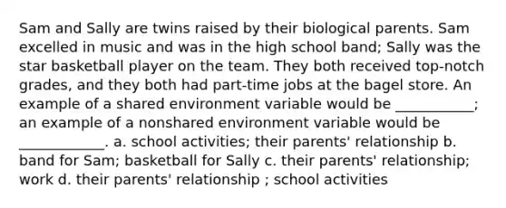 Sam and Sally are twins raised by their biological parents. Sam excelled in music and was in the high school band; Sally was the star basketball player on the team. They both received top-notch grades, and they both had part-time jobs at the bagel store. An example of a shared environment variable would be ___________; an example of a nonshared environment variable would be ____________. a. school activities; their parents' relationship b. band for Sam; basketball for Sally c. their parents' relationship; work d. their parents' relationship ; school activities