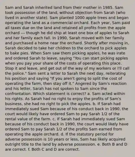 Sam and Sarah inherited land from their mother in 1985. Sam took possession of the land, without objection from Sarah (who lived in another state). Sam planted 1000 apple trees and began operating the land as a commercial orchard. Each year, Sam paid all taxes due on the land and retained all profits from the apple orchard --- though he did ship at least one box of apples to Sarah and her family each fall. In 1990, Sarah moved with her family and purchased a home near the orchard. Shortly after moving in, Sarah decided to take her children to the orchard to pick apples to bake pies. When Sam saw them picking apples, he was irate and ordered Sarah to leave, saying "You can start picking apples when you pay your share of the costs of operating this place. Stop it and leave, and get out of the way of my workers or I'll call the police." Sam sent a letter to Sarah the next day, reiterating his position and saying "If you aren't going to split the cost of operating the farm, then stay off it." Angered by Sam's reaction and his letter, Sarah has not spoken to Sam since the confrontation. Which statement is correct? a. Sam acted within his rights. As Sarah had no right to enjoy the profits of Sam's business, she had no right to pick the apples. b. If Sarah had immediately sued Sam because of his conduct back in 1990, the court would likely have ordered Sam to pay Sarah 1/2 of the rental value of the farm. c. If Sarah had immediately sued Sam because of his conduct back in 1990, the court would likely have ordered Sam to pay Sarah 1/2 of the profits Sam earned from operating the apple orchard. d. If the statutory period for adverse possession is 10 years or less, Sam has likely acquired outright title to the land by adverse possession. e. Both B and D are correct. f. Both C and D are correct.