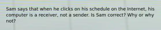 Sam says that when he clicks on his schedule on the Internet, his computer is a receiver, not a sender. Is Sam correct? Why or why not?