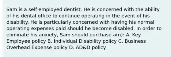 Sam is a self-employed dentist. He is concerned with the ability of his dental office to continue operating in the event of his disability. He is particularly concerned with having his normal operating expenses paid should he become disabled. In order to eliminate his anxiety, Sam should purchase a(n): A. Key Employee policy B. Individual Disability policy C. Business Overhead Expense policy D. AD&D policy