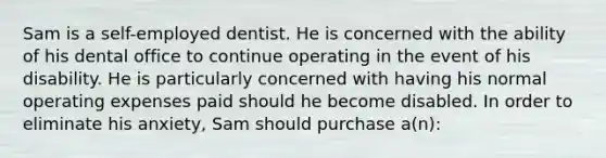 Sam is a self-employed dentist. He is concerned with the ability of his dental office to continue operating in the event of his disability. He is particularly concerned with having his normal operating expenses paid should he become disabled. In order to eliminate his anxiety, Sam should purchase a(n):