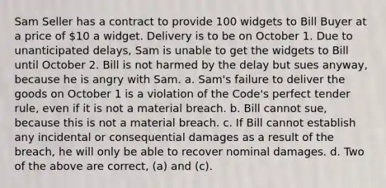 Sam Seller has a contract to provide 100 widgets to Bill Buyer at a price of 10 a widget. Delivery is to be on October 1. Due to unanticipated delays, Sam is unable to get the widgets to Bill until October 2. Bill is not harmed by the delay but sues anyway, because he is angry with Sam. a. Sam's failure to deliver the goods on October 1 is a violation of the Code's perfect tender rule, even if it is not a material breach. b. Bill cannot sue, because this is not a material breach. c. If Bill cannot establish any incidental or consequential damages as a result of the breach, he will only be able to recover nominal damages. d. Two of the above are correct, (a) and (c).