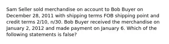 Sam Seller sold merchandise on account to Bob Buyer on December 28, 2011 with shipping terms FOB shipping point and credit terms 2/10, n/30. Bob Buyer received the merchandise on January 2, 2012 and made payment on January 6. Which of the following statements is false?