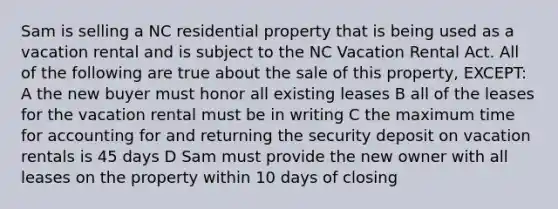 Sam is selling a NC residential property that is being used as a vacation rental and is subject to the NC Vacation Rental Act. All of the following are true about the sale of this property, EXCEPT: A the new buyer must honor all existing leases B all of the leases for the vacation rental must be in writing C the maximum time for accounting for and returning the security deposit on vacation rentals is 45 days D Sam must provide the new owner with all leases on the property within 10 days of closing