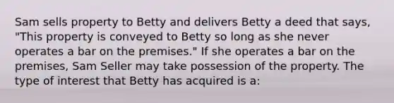 Sam sells property to Betty and delivers Betty a deed that says, "This property is conveyed to Betty so long as she never operates a bar on the premises." If she operates a bar on the premises, Sam Seller may take possession of the property. The type of interest that Betty has acquired is a: