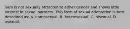 Sam is not sexually attracted to either gender and shows little interest in sexual partners. This form of sexual orientation is best described as: A. homosexual. B. heterosexual. C. bisexual. D. asexual.