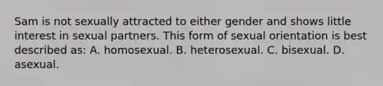 Sam is not sexually attracted to either gender and shows little interest in sexual partners. This form of sexual orientation is best described as: A. homosexual. B. heterosexual. C. bisexual. D. asexual.