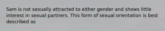 Sam is not sexually attracted to either gender and shows little interest in sexual partners. This form of sexual orientation is best described as